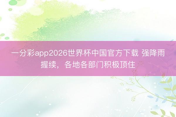 一分彩app2026世界杯中国官方下载 强降雨握续，各地各部门积极顶住
