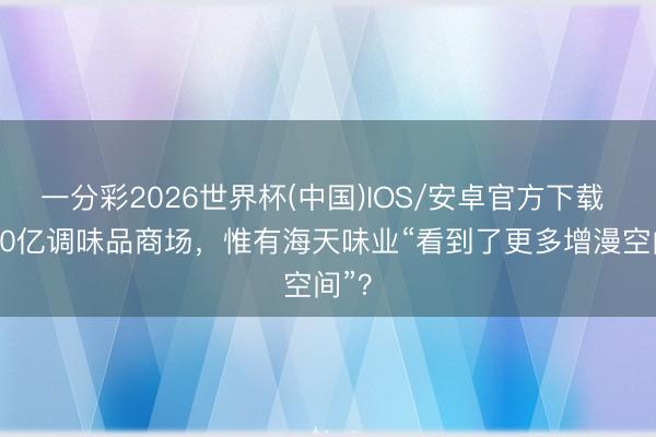 一分彩2026世界杯(中国)IOS/安卓官方下载 5000亿调味品商场，惟有海天味业“看到了更多增漫空间”？