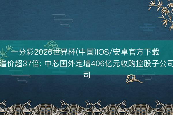 一分彩2026世界杯(中国)IOS/安卓官方下载 溢价超37倍: 中芯国外定增406亿元收购控股子公司