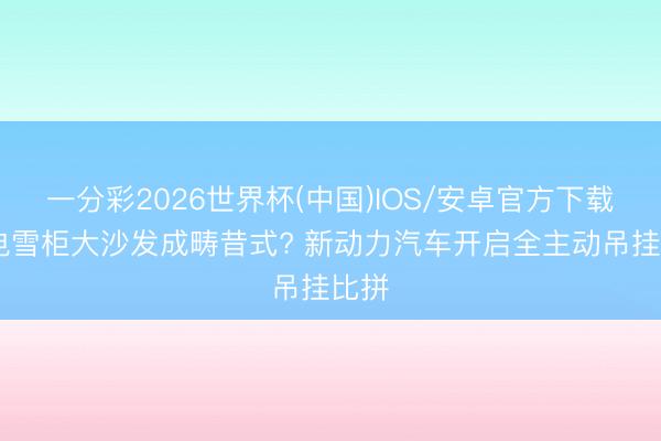 一分彩2026世界杯(中国)IOS/安卓官方下载 彩电雪柜大沙发成畴昔式? 新动力汽车开启全主动吊挂比拼