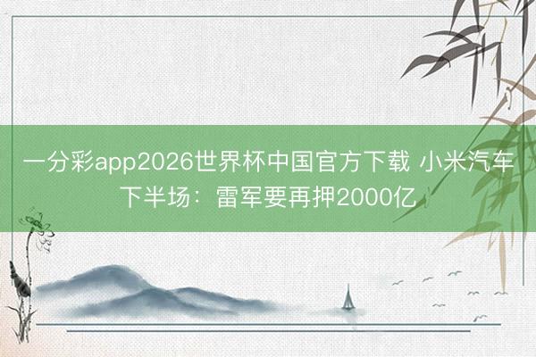 一分彩app2026世界杯中国官方下载 小米汽车下半场：雷军要再押2000亿