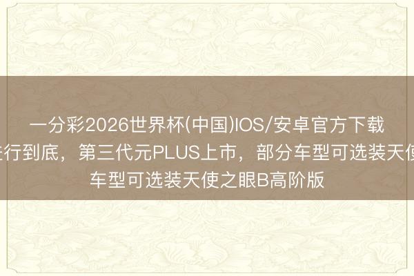 一分彩2026世界杯(中国)IOS/安卓官方下载 将科技平权进行到底，第三代元PLUS上市，部分车型可选装天使之眼B高阶版