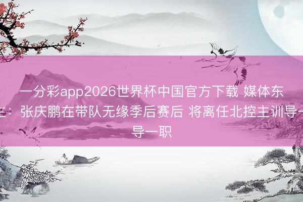 一分彩app2026世界杯中国官方下载 媒体东谈主：张庆鹏在带队无缘季后赛后 将离任北控主训导一职