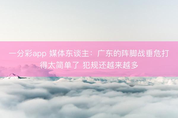 一分彩app 媒体东谈主：广东的阵脚战垂危打得太简单了 犯规还越来越多