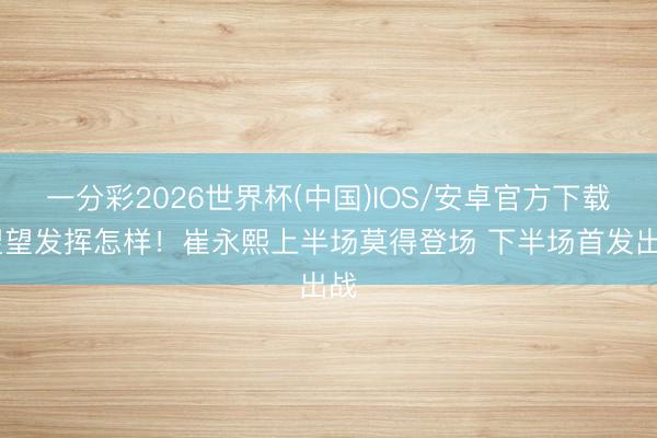 一分彩2026世界杯(中国)IOS/安卓官方下载 望望发挥怎样！崔永熙上半场莫得登场 下半场首发出战