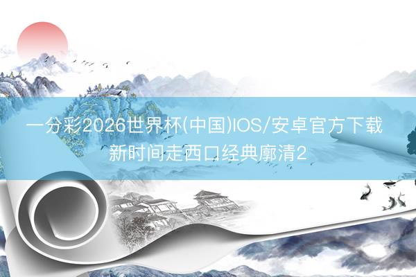 一分彩2026世界杯(中国)IOS/安卓官方下载 新时间走西口经典廓清2