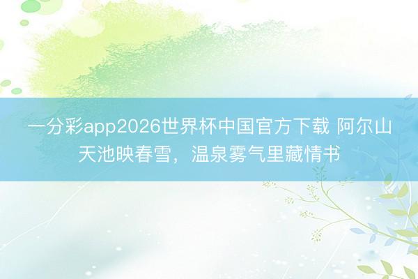 一分彩app2026世界杯中国官方下载 阿尔山天池映春雪，温泉雾气里藏情书