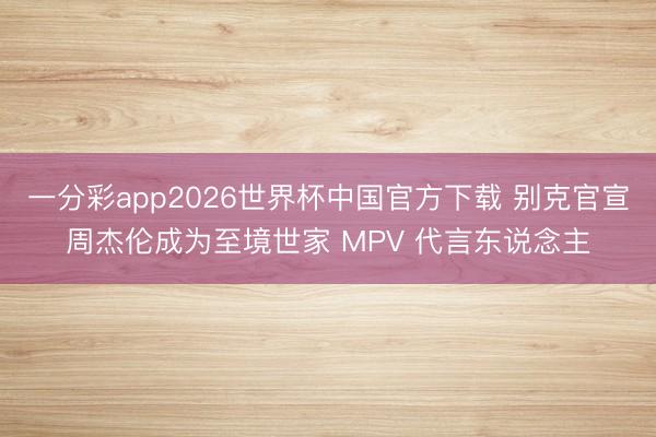 一分彩app2026世界杯中国官方下载 别克官宣周杰伦成为至境世家 MPV 代言东说念主