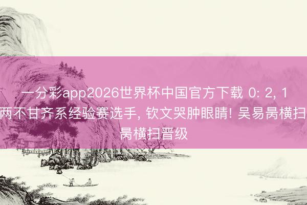 一分彩app2026世界杯中国官方下载 0: 2, 1: 2! 两不甘齐系经验赛选手, 钦文哭肿眼睛! 吴易昺横扫晋级