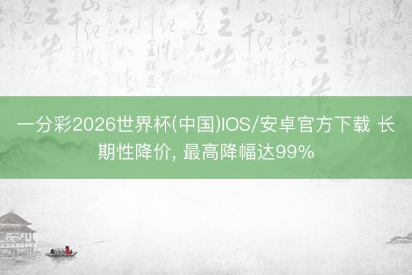 一分彩2026世界杯(中国)IOS/安卓官方下载 长期性降价, 最高降幅达99%