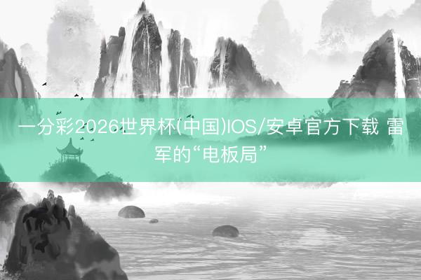 一分彩2026世界杯(中国)IOS/安卓官方下载 雷军的“电板局”