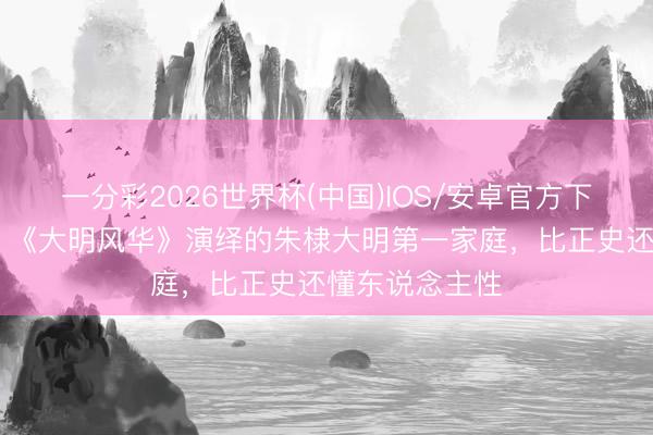 一分彩2026世界杯(中国)IOS/安卓官方下载 别骂魔改!《大明风华》演绎的朱棣大明第一家庭,比正史还懂东说念主性