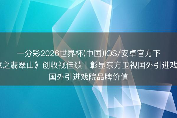 一分彩2026世界杯(中国)IOS/安卓官方下载 《小娘惹之翡翠山》创收视佳绩丨彰显东方卫视国外引进戏院品牌价值