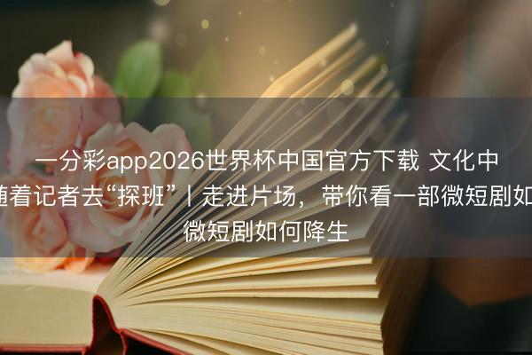 一分彩app2026世界杯中国官方下载 文化中国行·随着记者去“探班”丨走进片场，带你看一部微短剧如何降生