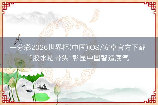 一分彩2026世界杯(中国)IOS/安卓官方下载 “胶水粘骨头”彰显中国智造底气