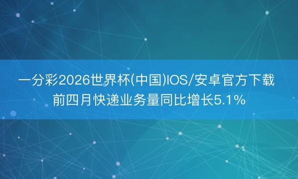 一分彩2026世界杯(中国)IOS/安卓官方下载 前四月快递业务量同比增长5.1%