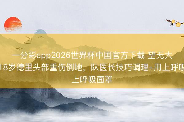 一分彩app2026世界杯中国官方下载 望无大碍！18岁德里头部重伤倒地，队医长技巧调理+用上呼吸面罩