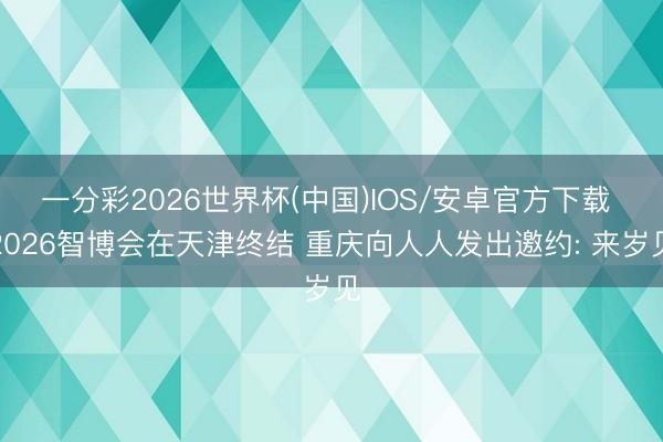 一分彩2026世界杯(中国)IOS/安卓官方下载 2026智博会在天津终结 重庆向人人发出邀约: 来岁见