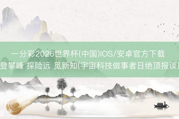 一分彩2026世界杯(中国)IOS/安卓官方下载 登攀峰 探险远 觅新知(宇宙科技做事者日绝顶报谈)