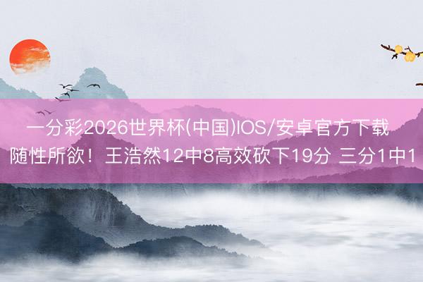 一分彩2026世界杯(中国)IOS/安卓官方下载 随性所欲!王浩然12中8高效砍下19分 三分1中1