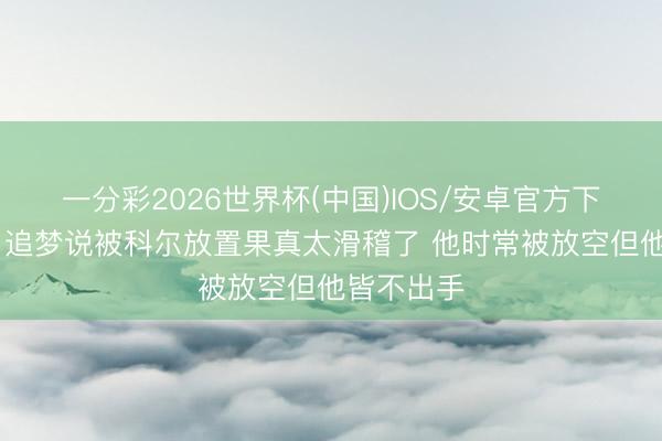 一分彩2026世界杯(中国)IOS/安卓官方下载 小里：追梦说被科尔放置果真太滑稽了 他时常被放空但他皆不出手