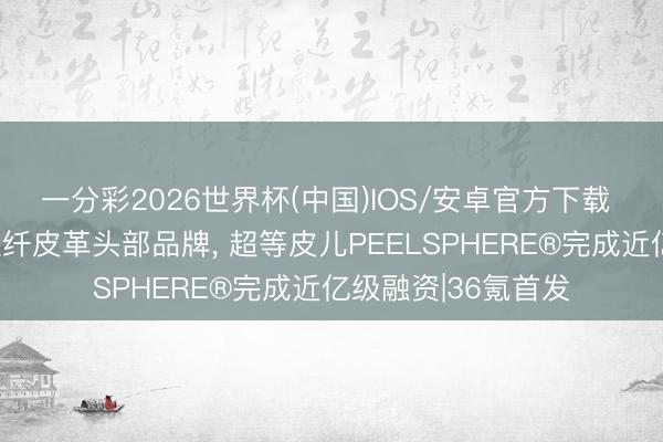 一分彩2026世界杯(中国)IOS/安卓官方下载 深创投押注全球植纤皮革头部品牌, 超等皮儿PEELSPHERE®完成近亿级融资|36氪首发