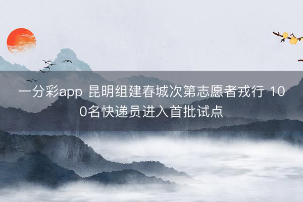 一分彩app 昆明组建春城次第志愿者戎行 100名快递员进入首批试点