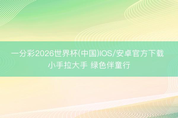 一分彩2026世界杯(中国)IOS/安卓官方下载 小手拉大手 绿色伴童行