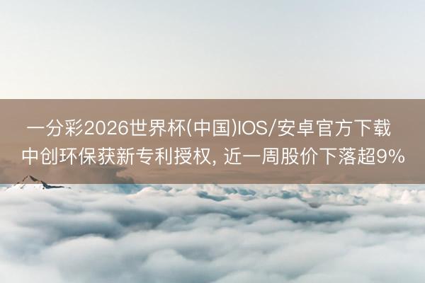一分彩2026世界杯(中国)IOS/安卓官方下载 中创环保获新专利授权, 近一周股价下落超9%