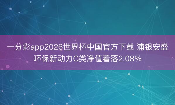 一分彩app2026世界杯中国官方下载 浦银安盛环保新动力C类净值着落2.08%