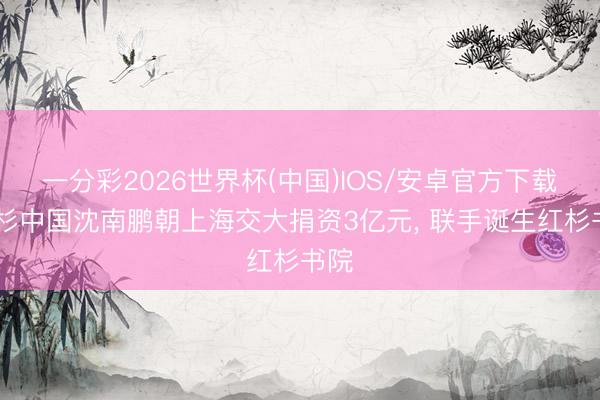一分彩2026世界杯(中国)IOS/安卓官方下载 红杉中国沈南鹏朝上海交大捐资3亿元, 联手诞生红杉书院