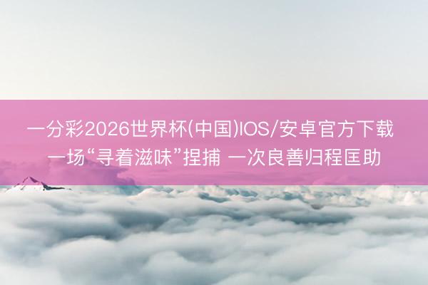 一分彩2026世界杯(中国)IOS/安卓官方下载 一场“寻着滋味”捏捕 一次良善归程匡助