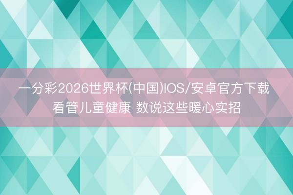 一分彩2026世界杯(中国)IOS/安卓官方下载 看管儿童健康 数说这些暖心实招