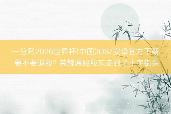 一分彩2026世界杯(中国)IOS/安卓官方下载 要不要退股? 荣耀原始股东走到了十字街头