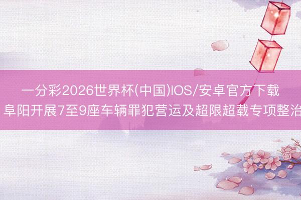 一分彩2026世界杯(中国)IOS/安卓官方下载 阜阳开展7至9座车辆罪犯营运及超限超载专项整治