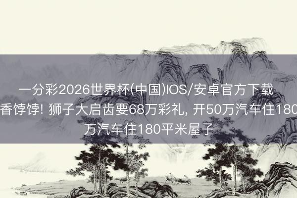 一分彩2026世界杯(中国)IOS/安卓官方下载 离婚女是香饽饽! 狮子大启齿要68万彩礼, 开50万汽车住180平米屋子