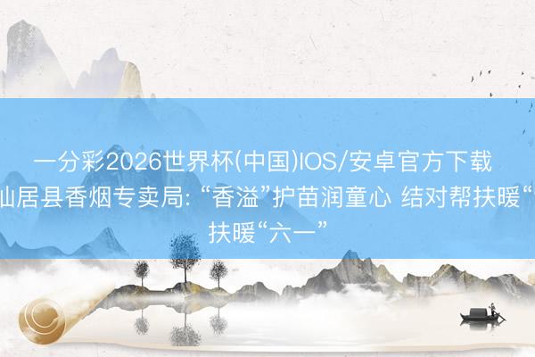 一分彩2026世界杯(中国)IOS/安卓官方下载 浙江仙居县香烟专卖局: “香溢”护苗润童心 结对帮扶暖“六一”