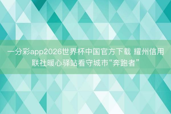 一分彩app2026世界杯中国官方下载 耀州信用联社暖心驿站看守城市“奔跑者”