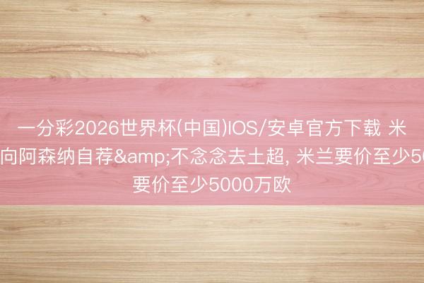 一分彩2026世界杯(中国)IOS/安卓官方下载 米体: 莱奥向阿森纳自荐&不念念去土超, 米兰要价至少5000万欧