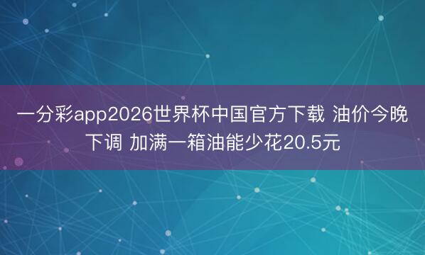 一分彩app2026世界杯中国官方下载 油价今晚下调 加满一箱油能少花20.5元