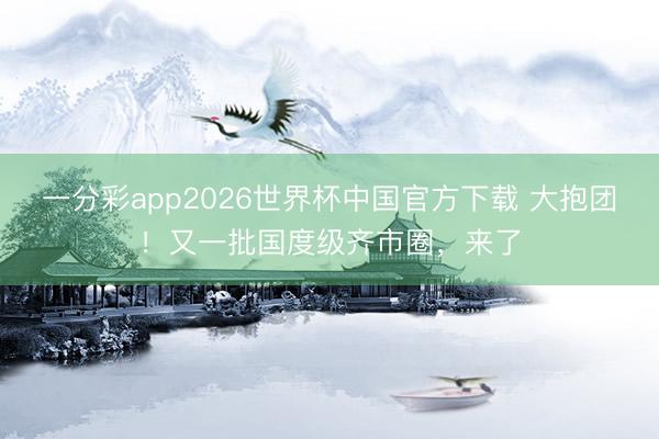 一分彩app2026世界杯中国官方下载 大抱团！又一批国度级齐市圈，来了