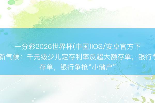一分彩2026世界杯(中国)IOS/安卓官方下载 六一答理新气候：千元级少儿定存利率反超大额存单，银行争抢“小储户”