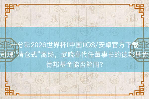 一分彩2026世界杯(中国)IOS/安卓官方下载 百亿基金司理“清仓式”离场，武晓春代任董事长的德邦基金能否解围？