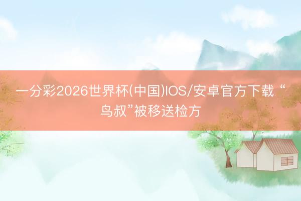一分彩2026世界杯(中国)IOS/安卓官方下载 “鸟叔”被移送检方