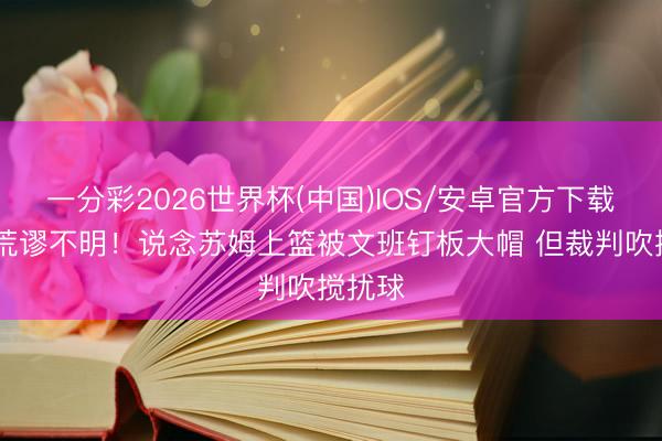 一分彩2026世界杯(中国)IOS/安卓官方下载 文班荒谬不明！说念苏姆上篮被文班钉板大帽 但裁判吹搅扰球