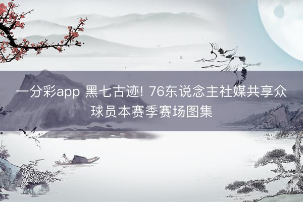 一分彩app 黑七古迹! 76东说念主社媒共享众球员本赛季赛场图集