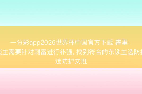 一分彩app2026世界杯中国官方下载 霍里: 湖东谈主需要针对刺雷进行补强, 找到符合的东谈主选防护文班