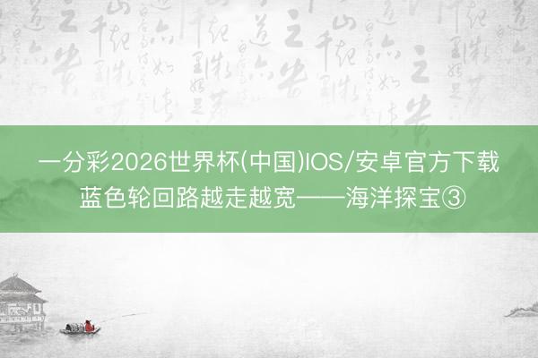 一分彩2026世界杯(中国)IOS/安卓官方下载 蓝色轮回路越走越宽——海洋探宝③