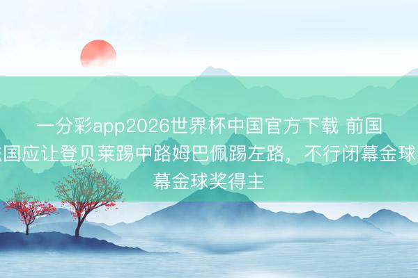 一分彩app2026世界杯中国官方下载 前国脚：法国应让登贝莱踢中路姆巴佩踢左路，不行闭幕金球奖得主