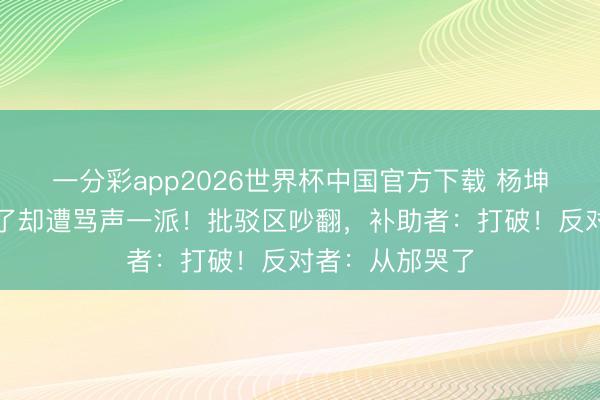 一分彩app2026世界杯中国官方下载 杨坤新歌播放量爆了却遭骂声一派！批驳区吵翻，补助者：打破！反对者：从邡哭了